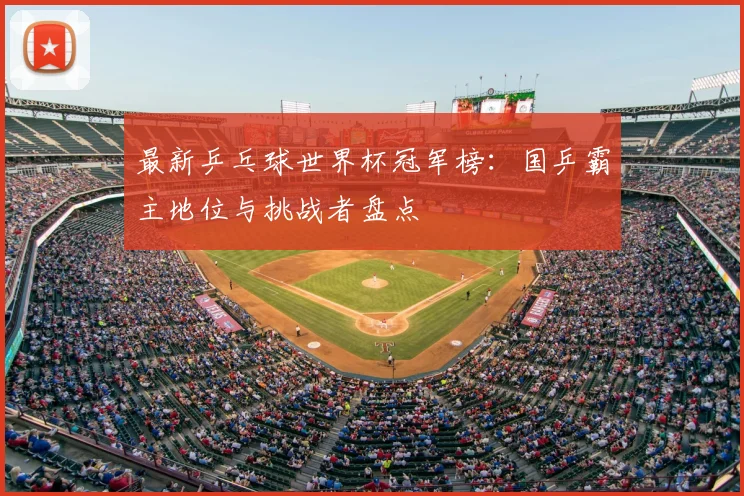 最新乒乓球世界杯冠军榜：国乒霸主地位与挑战者盘点