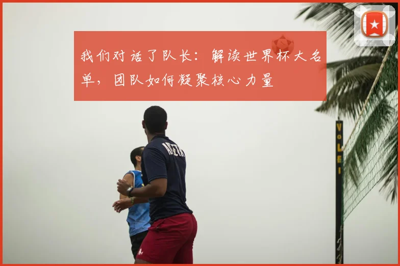 我们对话了队长:解读世界杯大名单,团队如何凝聚核心力量