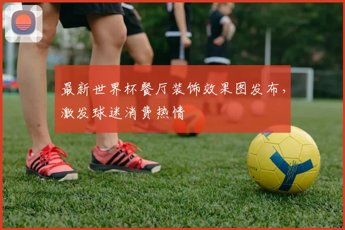 最新世界杯餐厅装饰效果图发布，激发球迷消费热情