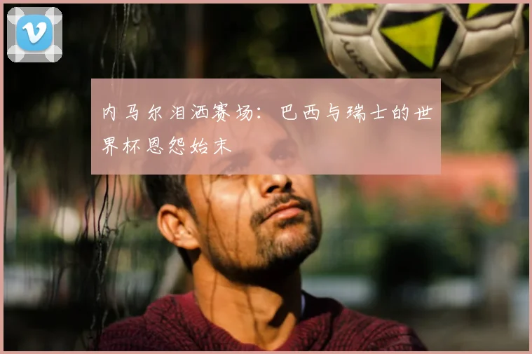 内马尔泪洒赛场：巴西与瑞士的世界杯恩怨始末
