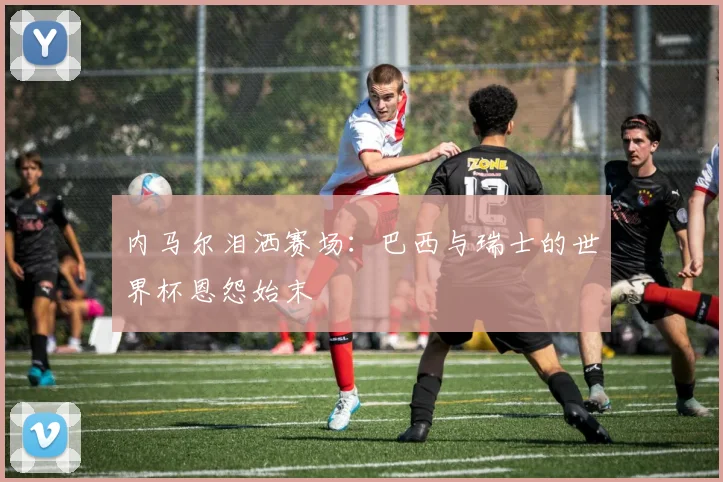 内马尔泪洒赛场：巴西与瑞士的世界杯恩怨始末