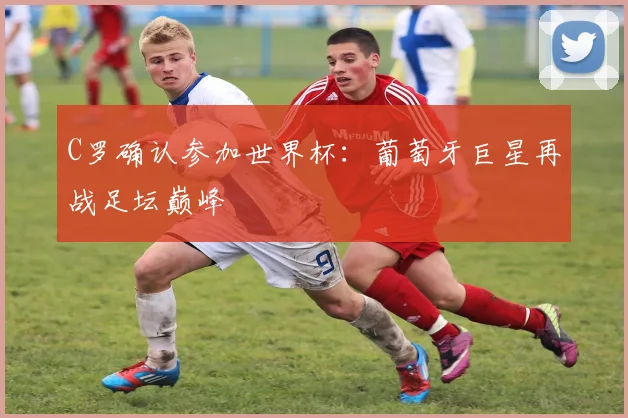 C罗确认参加世界杯：葡萄牙巨星再战足坛巅峰