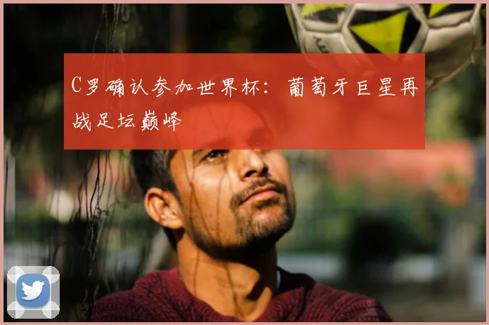 C罗确认参加世界杯：葡萄牙巨星再战足坛巅峰