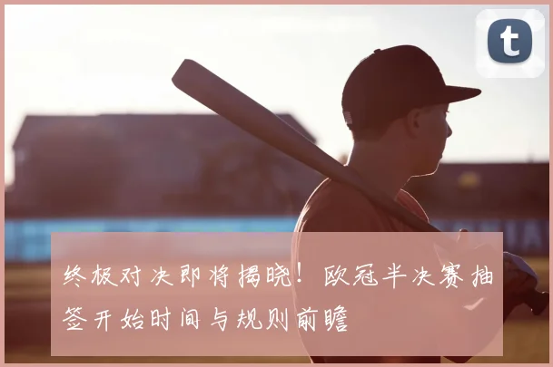 终极对决即将揭晓！欧冠半决赛抽签开始时间与规则前瞻