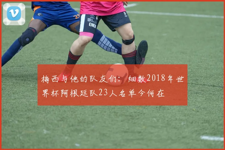 梅西与他的队友们：细数2018年世界杯阿根廷队23人名单今何在