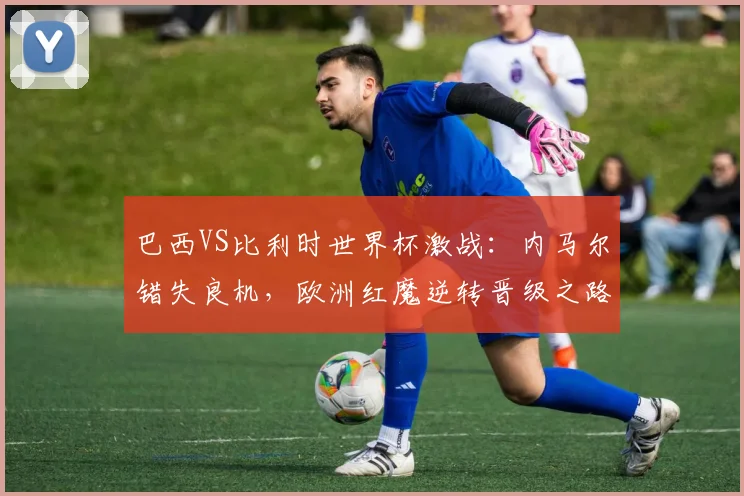 巴西VS比利时世界杯激战：内马尔错失良机，欧洲红魔逆转晋级之路