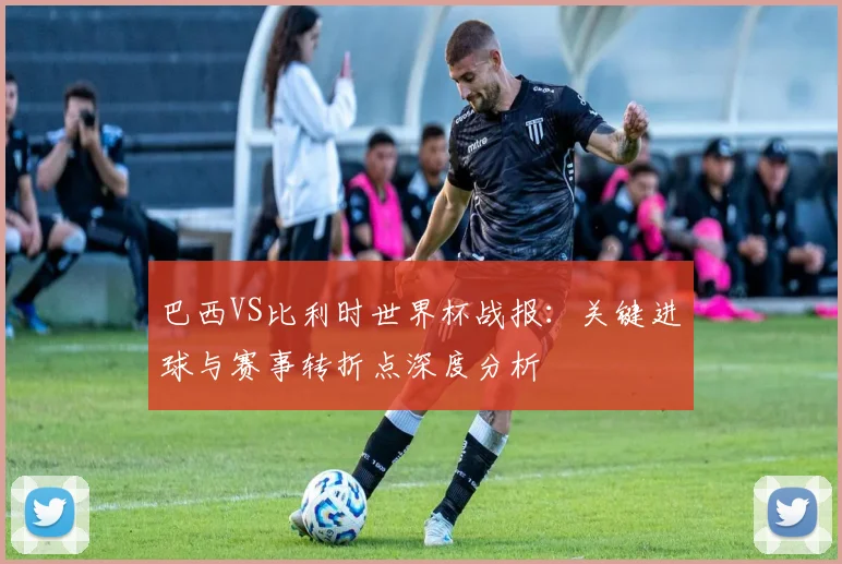 巴西VS比利时世界杯战报：关键进球与赛事转折点深度分析