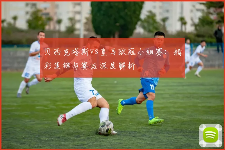 贝西克塔斯vs皇马欧冠小组赛：精彩集锦与赛后深度解析
