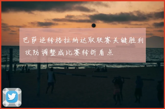 巴萨逆转格拉纳达取联赛关键胜利 攻防调整成比赛转折看点