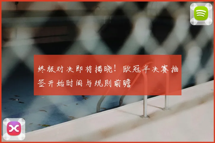 终极对决即将揭晓！欧冠半决赛抽签开始时间与规则前瞻
