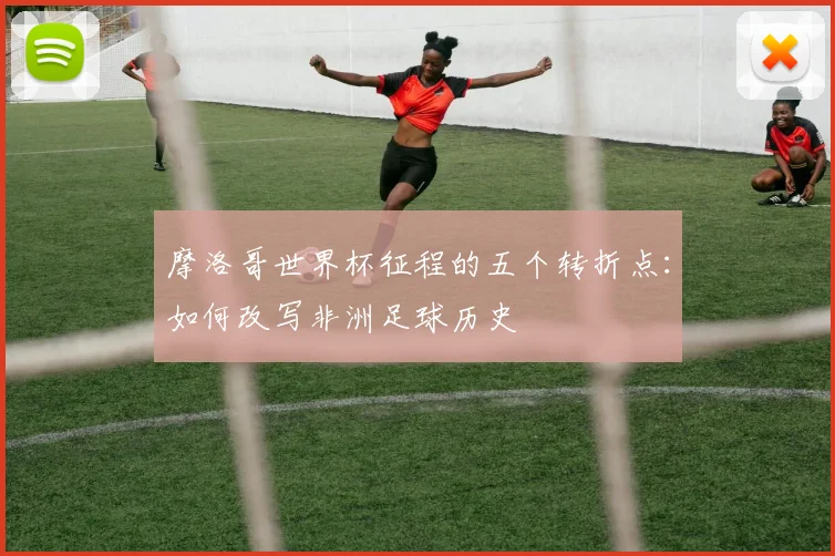 摩洛哥世界杯征程的五个转折点：如何改写非洲足球历史