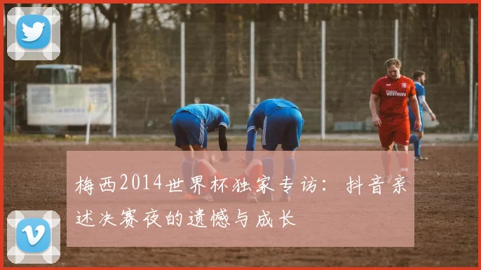 梅西2014世界杯独家专访：抖音亲述决赛夜的遗憾与成长