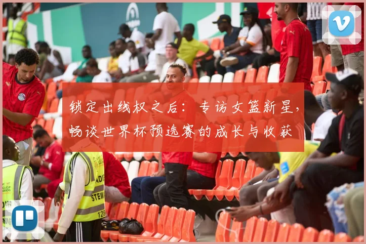 锁定出线权之后：专访女篮新星，畅谈世界杯预选赛的成长与收获
