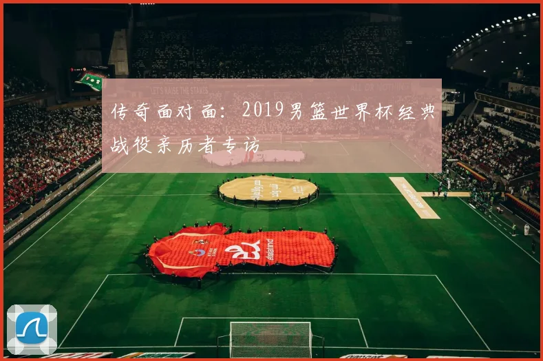 传奇面对面：2019男篮世界杯经典战役亲历者专访